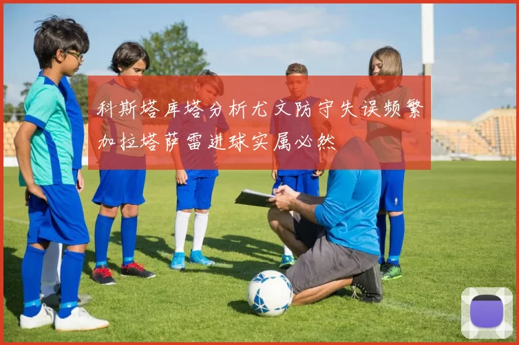 科斯塔库塔分析尤文防守失误频繁加拉塔萨雷进球实属必然