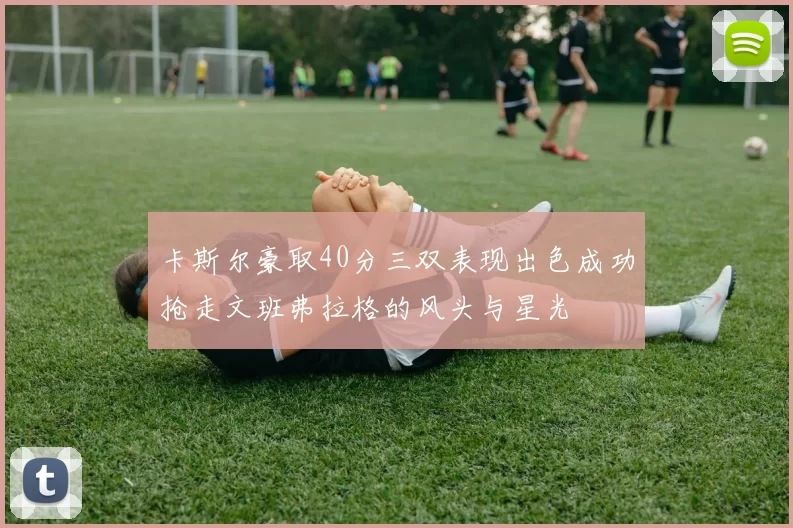 卡斯尔豪取40分三双表现出色成功抢走文班弗拉格的风头与星光