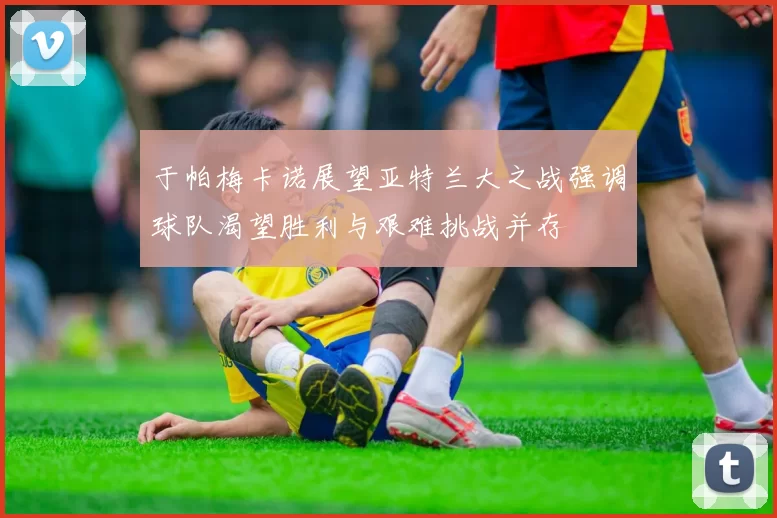 于帕梅卡诺展望亚特兰大之战强调球队渴望胜利与艰难挑战并存