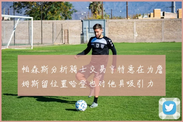 帕森斯分析骑士交易亨特意在为詹姆斯留位置哈登也对他具吸引力