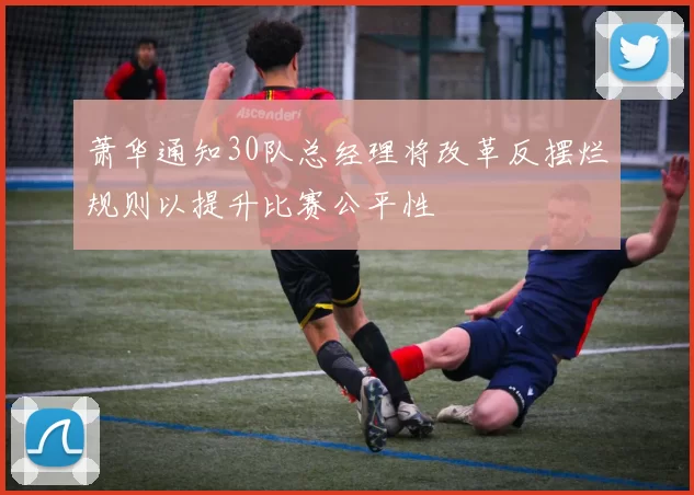 萧华通知30队总经理将改革反摆烂规则以提升比赛公平性