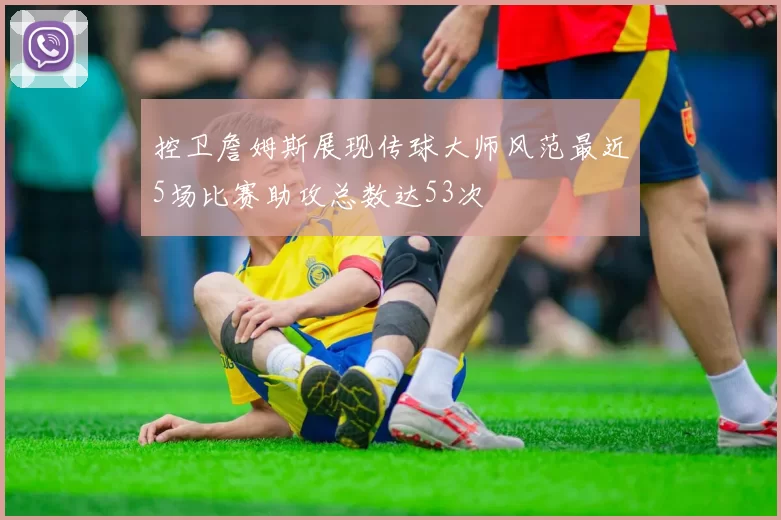 控卫詹姆斯展现传球大师风范最近5场比赛助攻总数达53次