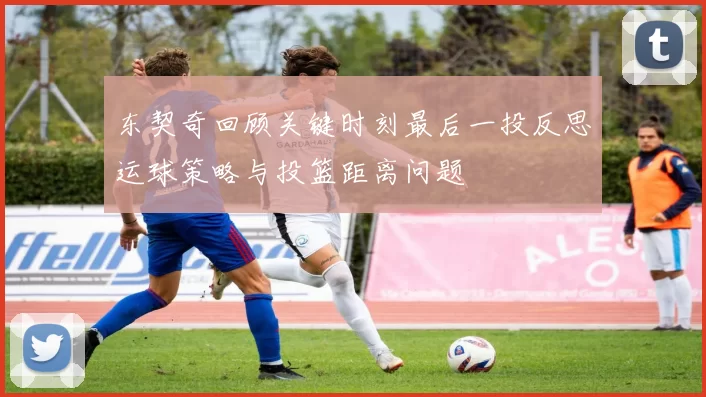 东契奇回顾关键时刻最后一投反思运球策略与投篮距离问题