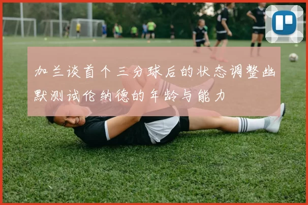 加兰谈首个三分球后的状态调整幽默测试伦纳德的年龄与能力