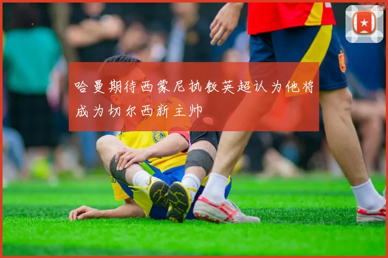 哈曼期待西蒙尼执教英超认为他将成为切尔西新主帅