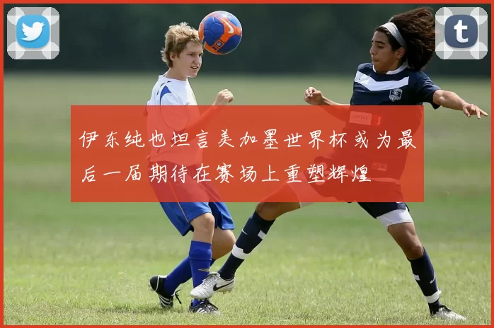 伊东纯也坦言美加墨世界杯或为最后一届期待在赛场上重塑辉煌