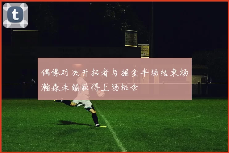 偶像对决开拓者与掘金半场结束杨瀚森未能获得上场机会