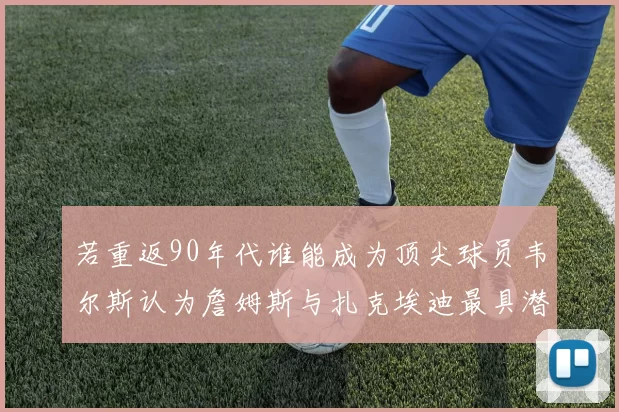 若重返90年代谁能成为顶尖球员韦尔斯认为詹姆斯与扎克埃迪最具潜力
