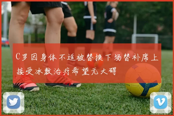 C罗因身体不适被替换下场替补席上接受冰敷治疗希望无大碍