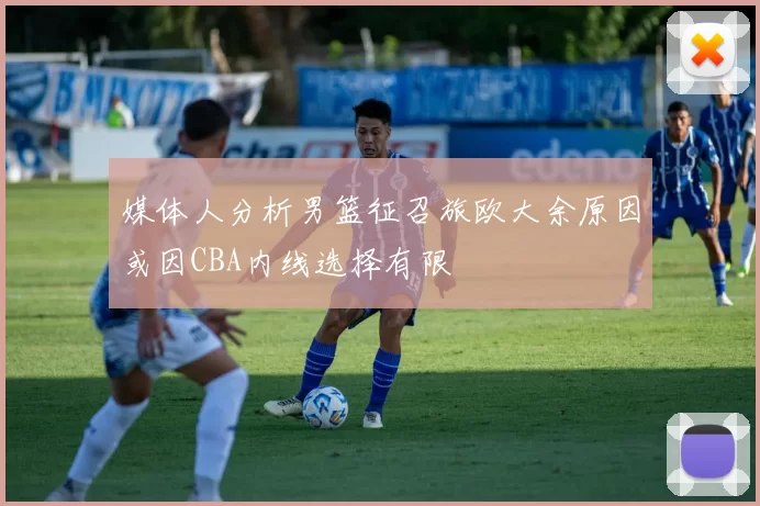 媒体人分析男篮征召旅欧大余原因或因CBA内线选择有限