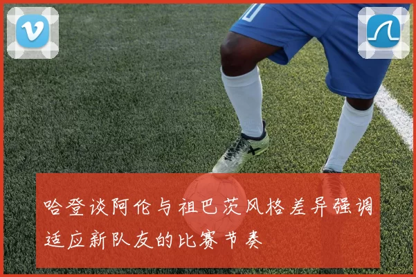 哈登谈阿伦与祖巴茨风格差异强调适应新队友的比赛节奏