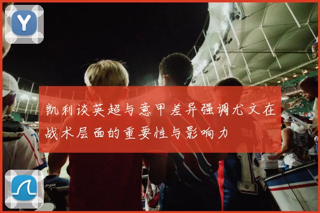 凯利谈英超与意甲差异强调尤文在战术层面的重要性与影响力