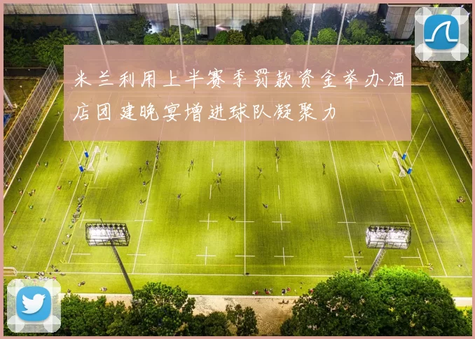 米兰利用上半赛季罚款资金举办酒店团建晚宴增进球队凝聚力