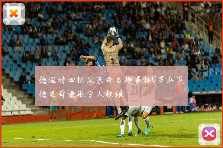 德温特回忆父亲命名趣事称C罗和莫德里奇谦逊令人钦佩