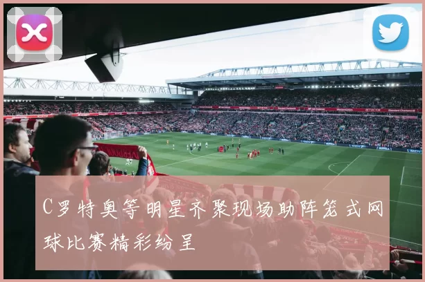 C罗特奥等明星齐聚现场助阵笼式网球比赛精彩纷呈