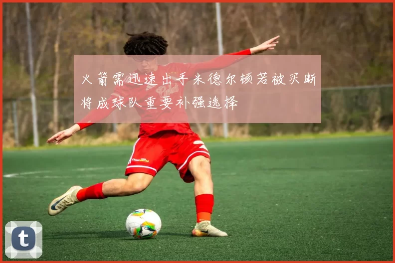 火箭需迅速出手米德尔顿若被买断将成球队重要补强选择