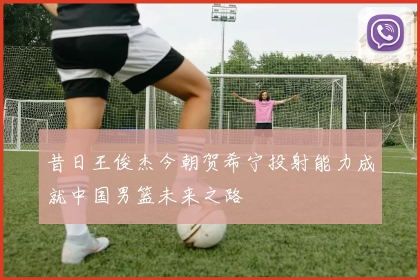 昔日王俊杰今朝贺希宁投射能力成就中国男篮未来之路