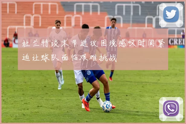 杜兰特谈末节进攻困境感叹时间紧迫让球队面临艰难挑战