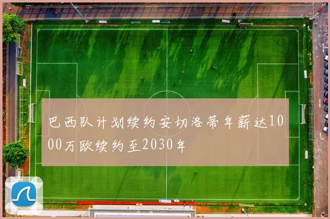 巴西队计划续约安切洛蒂年薪达1000万欧续约至2030年