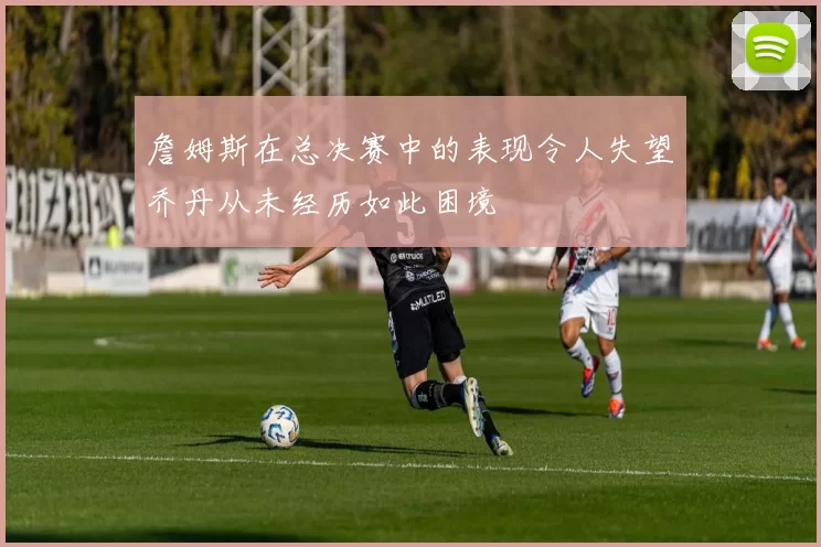詹姆斯在总决赛中的表现令人失望乔丹从未经历如此困境