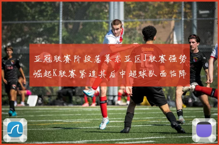 亚冠联赛阶段落幕东亚区J联赛强势崛起K联赛紧追其后中超球队面临降级危机